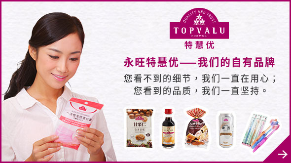 TOPVALU 特慧優 永旺特慧優——我們的自有品牌 您看不到的細節，我們一直在用心； 您看到的品質，我們一直堅持。